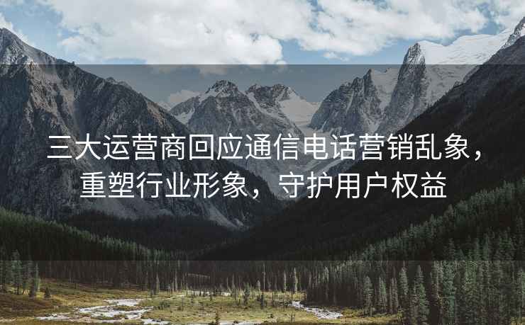 三大運(yùn)營(yíng)商回應(yīng)通信電話營(yíng)銷亂象，重塑行業(yè)形象，守護(hù)用戶權(quán)益