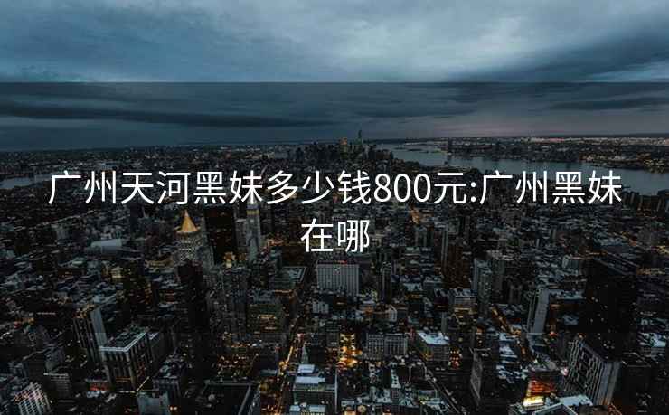 廣州天河黑妹多少錢800元:廣州黑妹在哪