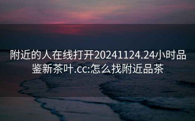 附近的人在線打開20241124.24小時(shí)品鑒新茶葉.cc:怎么找附近品茶