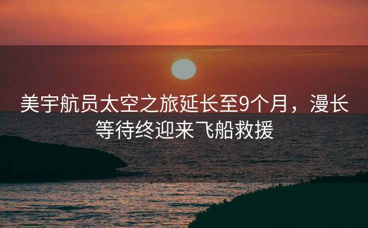 美宇航員太空之旅延長至9個(gè)月，漫長等待終迎來飛船救援