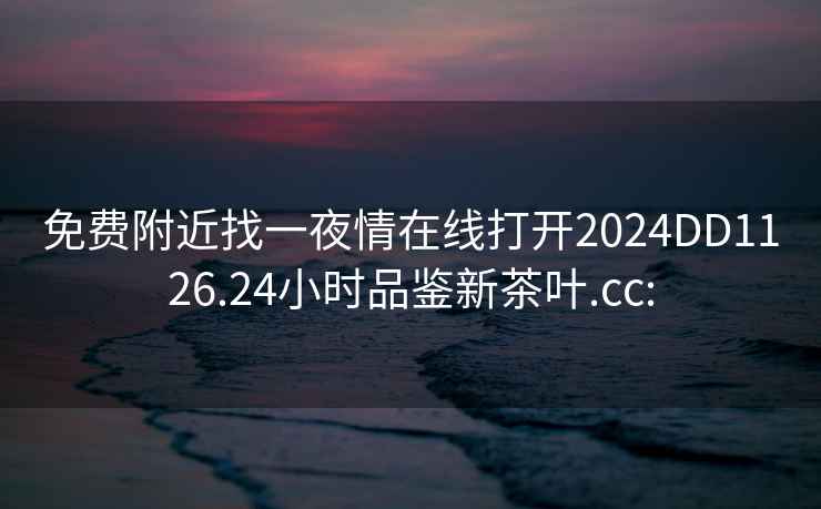 免費(fèi)附近找一夜情在線打開(kāi)2024DD1126.24小時(shí)品鑒新茶葉.cc: