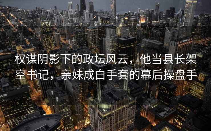 權(quán)謀陰影下的政壇風(fēng)云，他當(dāng)縣長架空書記，親妹成白手套的幕后操盤手