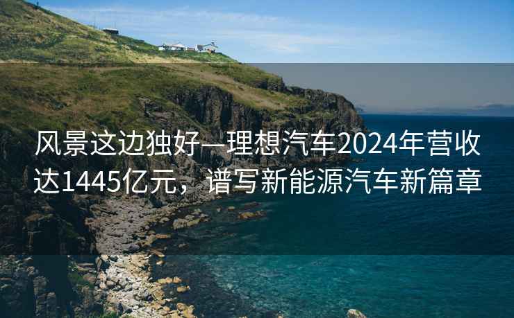 風(fēng)景這邊獨(dú)好—理想汽車2024年?duì)I收達(dá)1445億元，譜寫新能源汽車新篇章