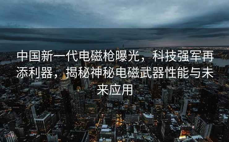 中國新一代電磁槍曝光，科技強軍再添利器，揭秘神秘電磁武器性能與未來應(yīng)用