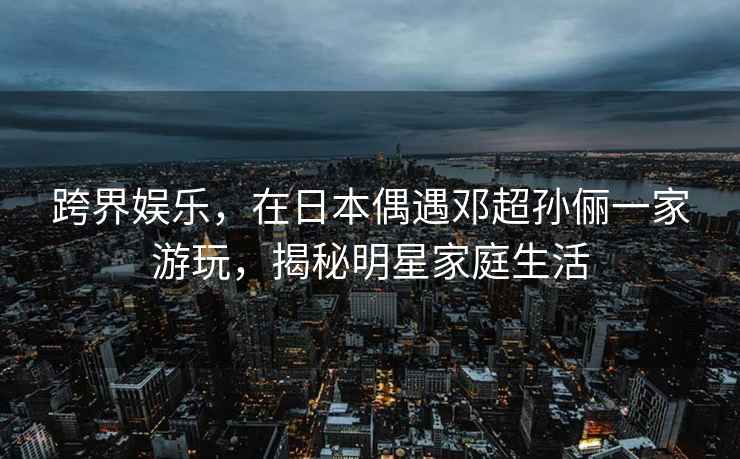 跨界娛樂(lè)，在日本偶遇鄧超孫儷一家游玩，揭秘明星家庭生活