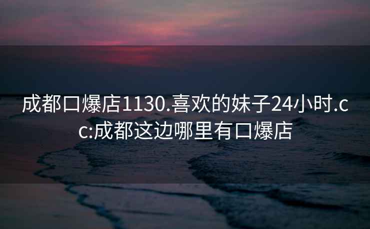 成都口爆店1130.喜歡的妹子24小時.cc:成都這邊哪里有口爆店