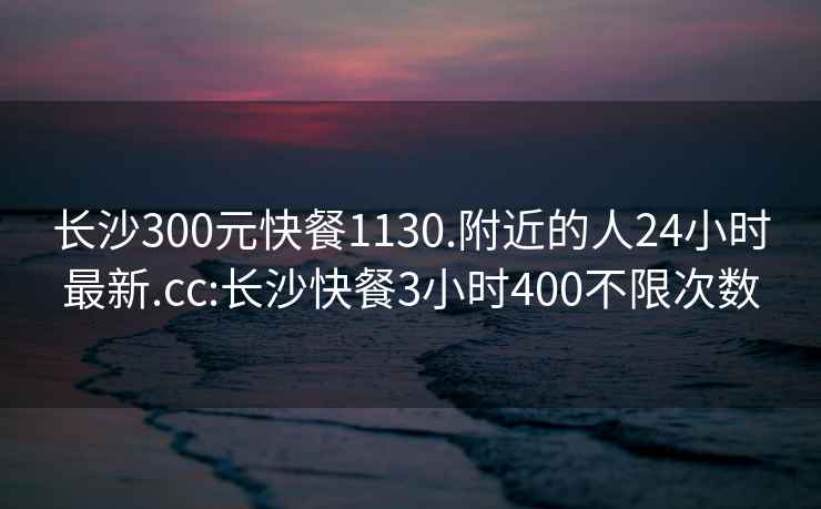 長沙300元快餐1130.附近的人24小時最新.cc:長沙快餐3小時400不限次數(shù)