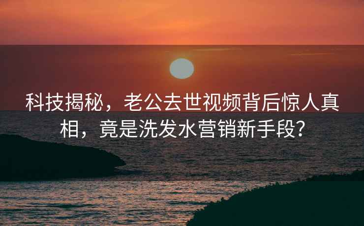 科技揭秘，老公去世視頻背后驚人真相，竟是洗發(fā)水營(yíng)銷新手段？