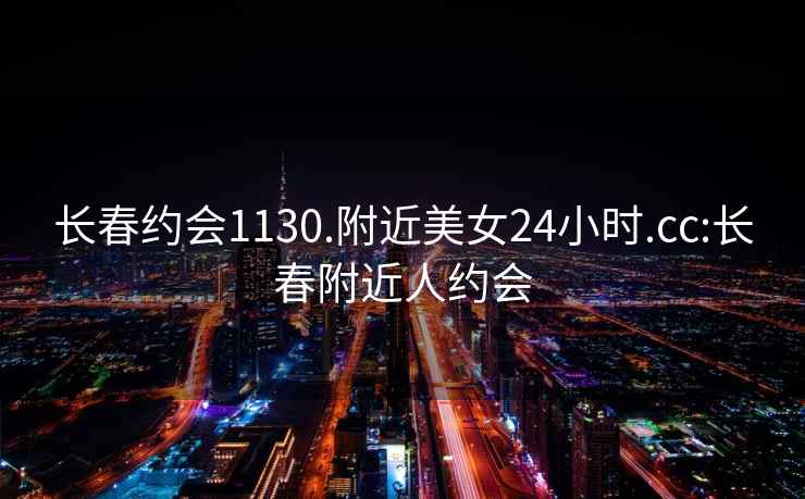 長(zhǎng)春約會(huì)1130.附近美女24小時(shí).cc:長(zhǎng)春附近人約會(huì)