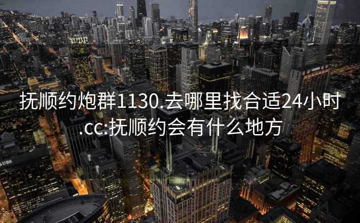 撫順約炮群1130.去哪里找合適24小時.cc:撫順約會有什么地方