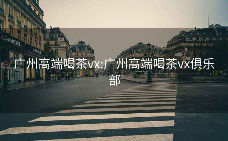 廣州高端喝茶vx:廣州高端喝茶vx俱樂部