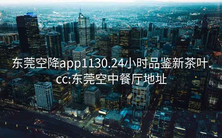 東莞空降app1130.24小時(shí)品鑒新茶葉.cc:東莞空中餐廳地址