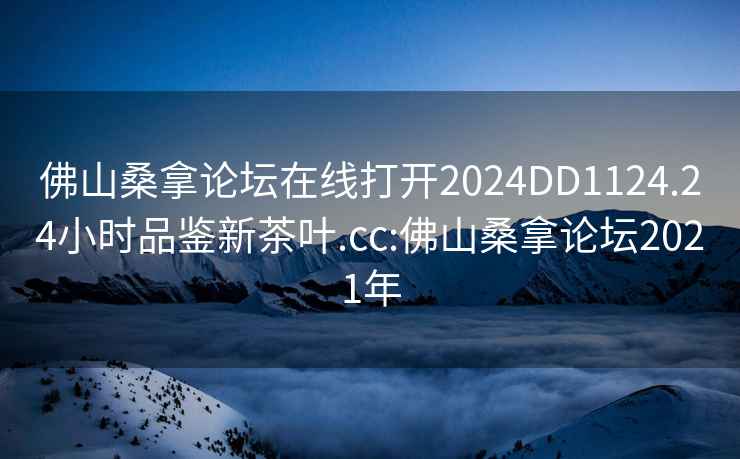 佛山桑拿論壇在線打開2024DD1124.24小時(shí)品鑒新茶葉.cc:佛山桑拿論壇2021年