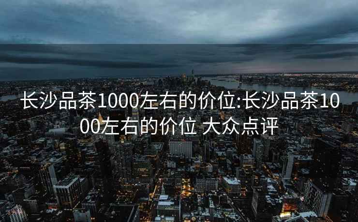 長(zhǎng)沙品茶1000左右的價(jià)位:長(zhǎng)沙品茶1000左右的價(jià)位 大眾點(diǎn)評(píng)