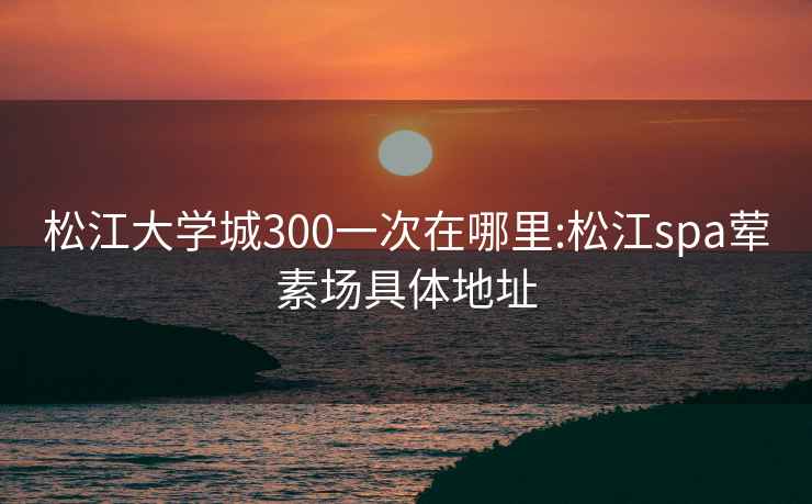 松江大學(xué)城300一次在哪里:松江spa葷素場(chǎng)具體地址