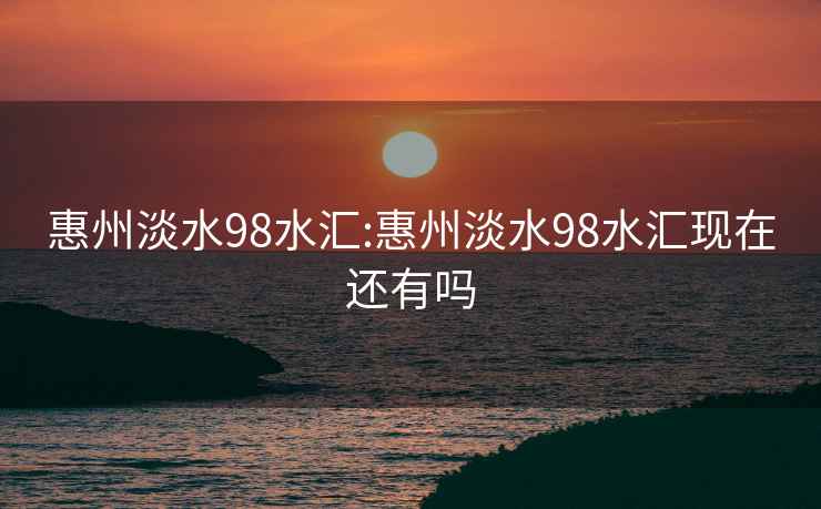 惠州淡水98水匯:惠州淡水98水匯現(xiàn)在還有嗎