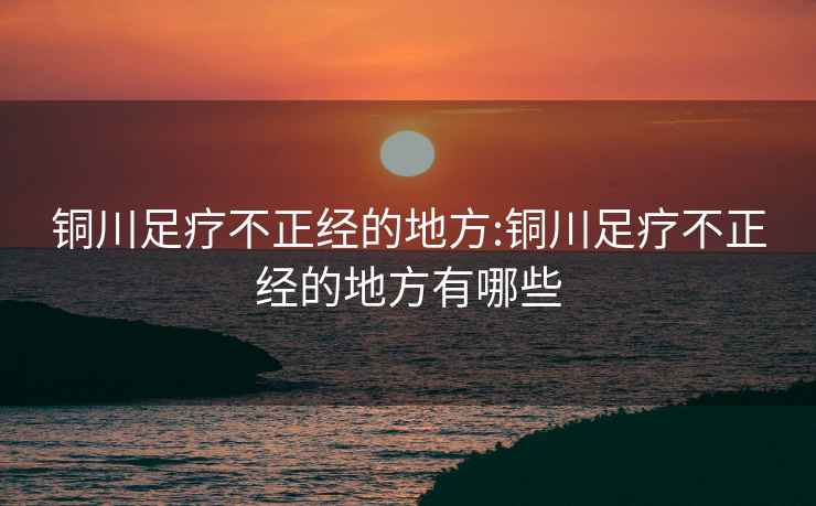 銅川足療不正經的地方:銅川足療不正經的地方有哪些
