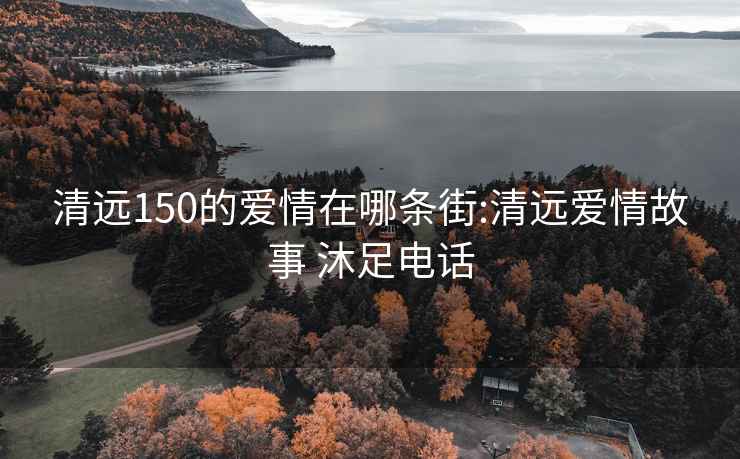 清遠150的愛情在哪條街:清遠愛情故事 沐足電話