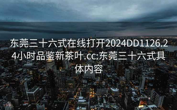 東莞三十六式在線打開2024DD1126.24小時品鑒新茶葉.cc:東莞三十六式具體內(nèi)容