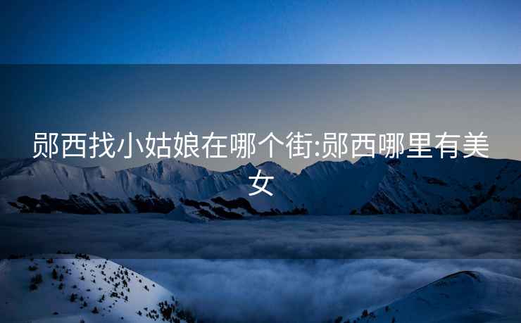 鄖西找小姑娘在哪個街:鄖西哪里有美女