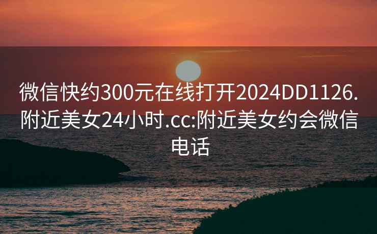 微信快約300元在線打開2024DD1126.附近美女24小時.cc:附近美女約會微信電話