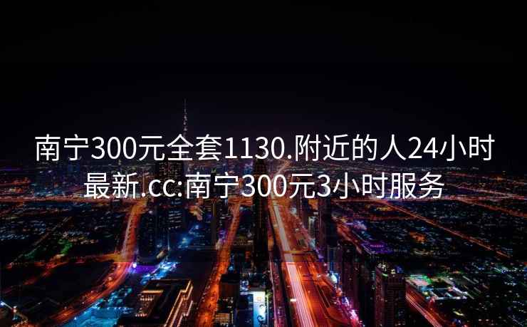 南寧300元全套1130.附近的人24小時最新.cc:南寧300元3小時服務(wù)