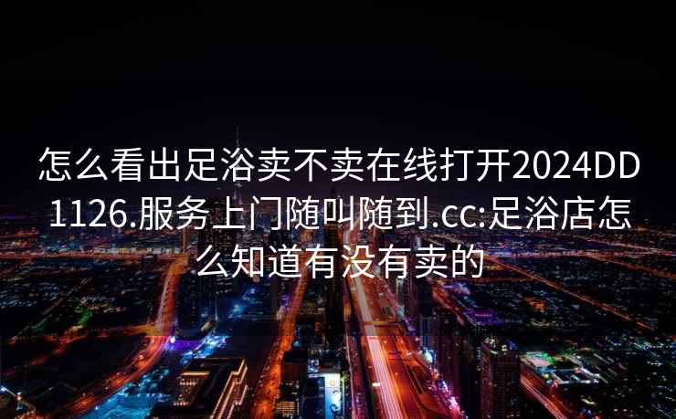 怎么看出足浴賣不賣在線打開2024DD1126.服務(wù)上門隨叫隨到.cc:足浴店怎么知道有沒有賣的