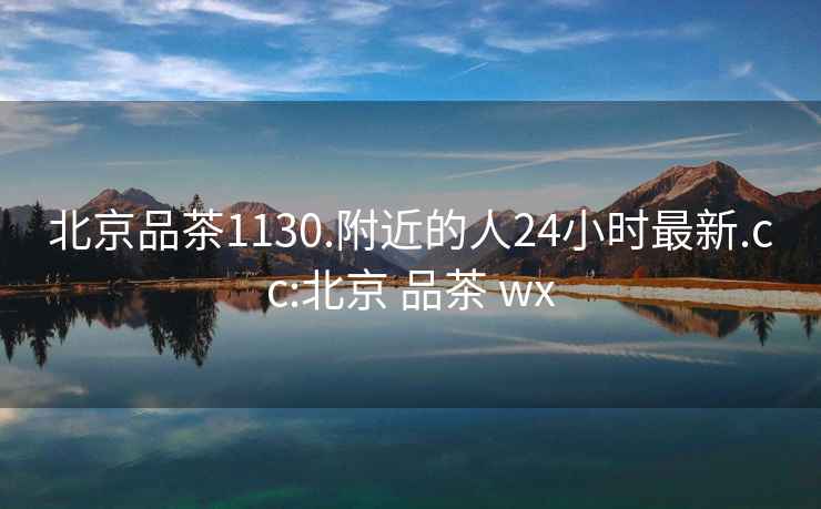 北京品茶1130.附近的人24小時最新.cc:北京 品茶 wx