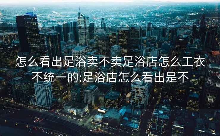 怎么看出足浴賣不賣足浴店怎么工衣不統(tǒng)一的:足浴店怎么看出是不