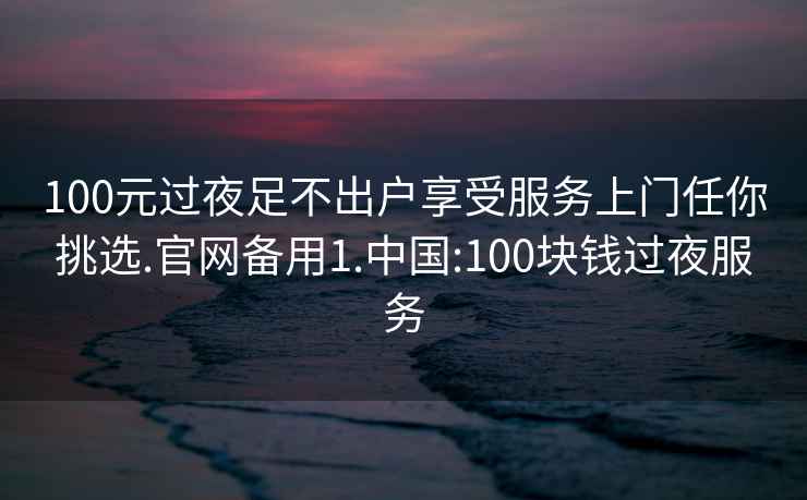 100元過夜足不出戶享受服務上門任你挑選.官網(wǎng)備用1.中國:100塊錢過夜服務