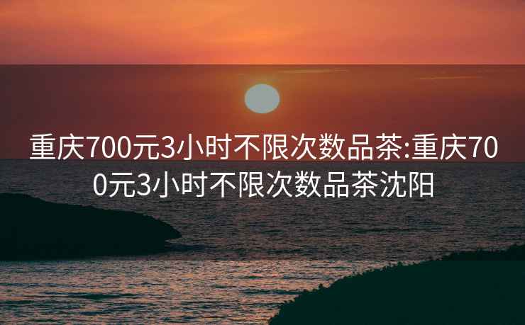 重慶700元3小時(shí)不限次數(shù)品茶:重慶700元3小時(shí)不限次數(shù)品茶沈陽(yáng)