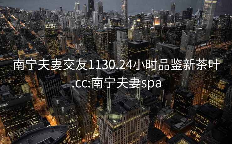 南寧夫妻交友1130.24小時(shí)品鑒新茶葉.cc:南寧夫妻spa