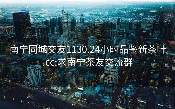 南寧同城交友1130.24小時(shí)品鑒新茶葉.cc:求南寧茶友交流群