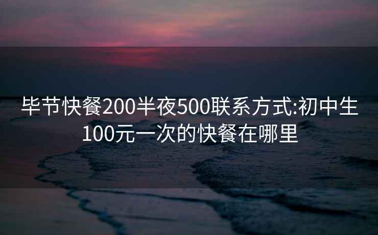 畢節(jié)快餐200半夜500聯(lián)系方式:初中生100元一次的快餐在哪里