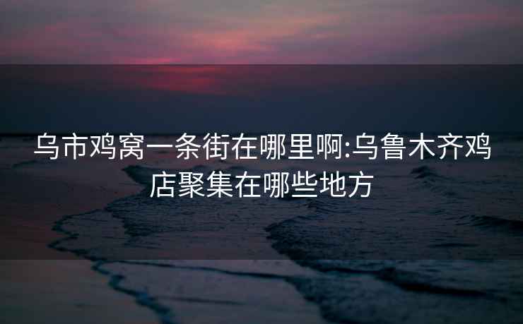 烏市雞窩一條街在哪里啊:烏魯木齊雞店聚集在哪些地方