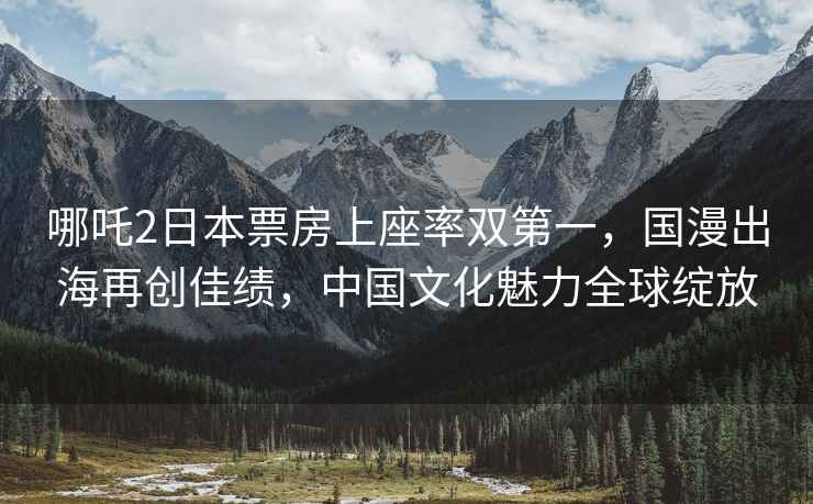 哪吒2日本票房上座率雙第一，國漫出海再創(chuàng)佳績，中國文化魅力全球綻放
