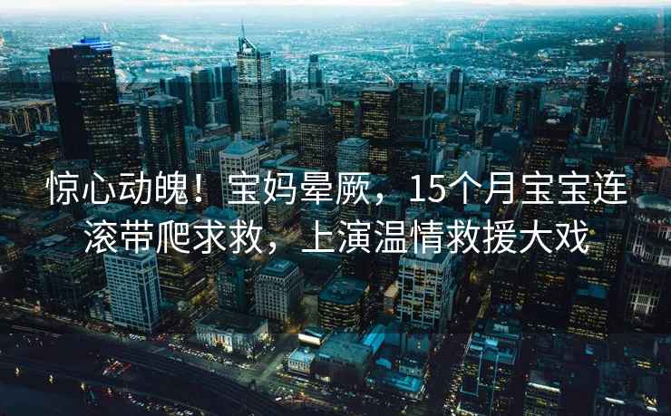 驚心動魄！寶媽暈厥，15個月寶寶連滾帶爬求救，上演溫情救援大戲