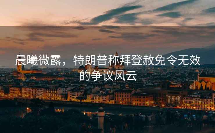 晨曦微露，特朗普稱拜登赦免令無效的爭議風(fēng)云