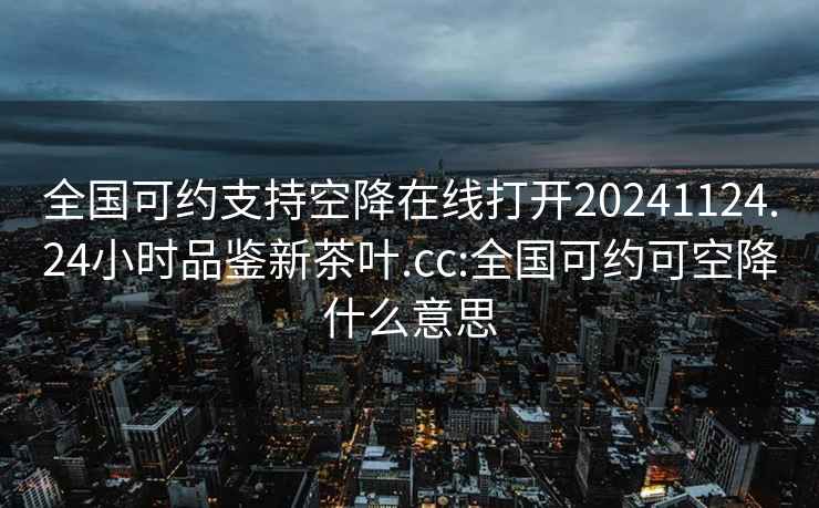 全國(guó)可約支持空降在線打開(kāi)20241124.24小時(shí)品鑒新茶葉.cc:全國(guó)可約可空降什么意思