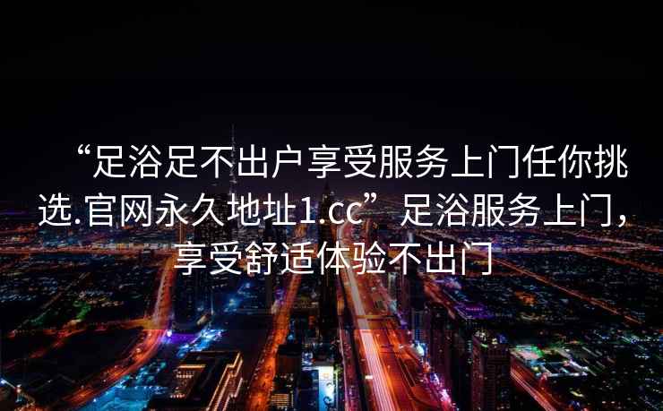 “足浴足不出戶(hù)享受服務(wù)上門(mén)任你挑選.官網(wǎng)永久地址1.cc”足浴服務(wù)上門(mén)，享受舒適體驗(yàn)不出門(mén)