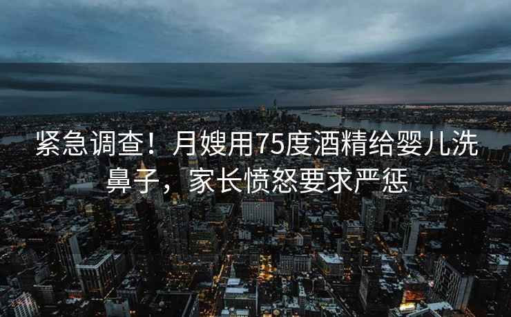 緊急調(diào)查！月嫂用75度酒精給嬰兒洗鼻子，家長憤怒要求嚴(yán)懲