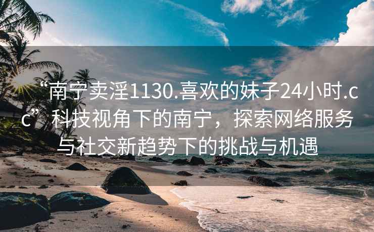 “南寧賣淫1130.喜歡的妹子24小時(shí).cc”科技視角下的南寧，探索網(wǎng)絡(luò)服務(wù)與社交新趨勢(shì)下的挑戰(zhàn)與機(jī)遇