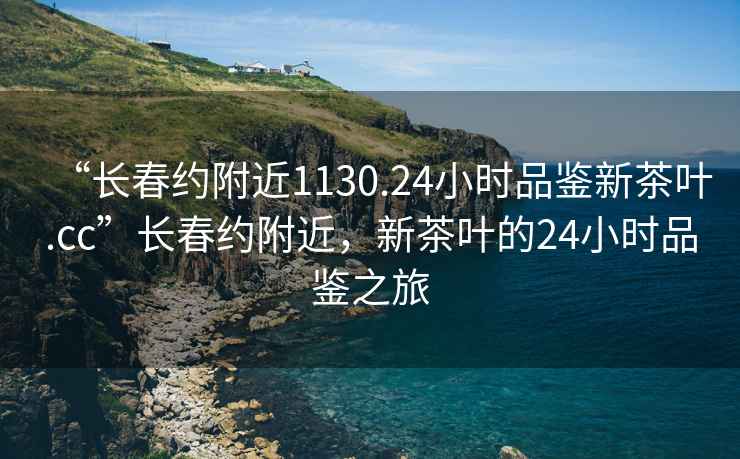 “長(zhǎng)春約附近1130.24小時(shí)品鑒新茶葉.cc”長(zhǎng)春約附近，新茶葉的24小時(shí)品鑒之旅