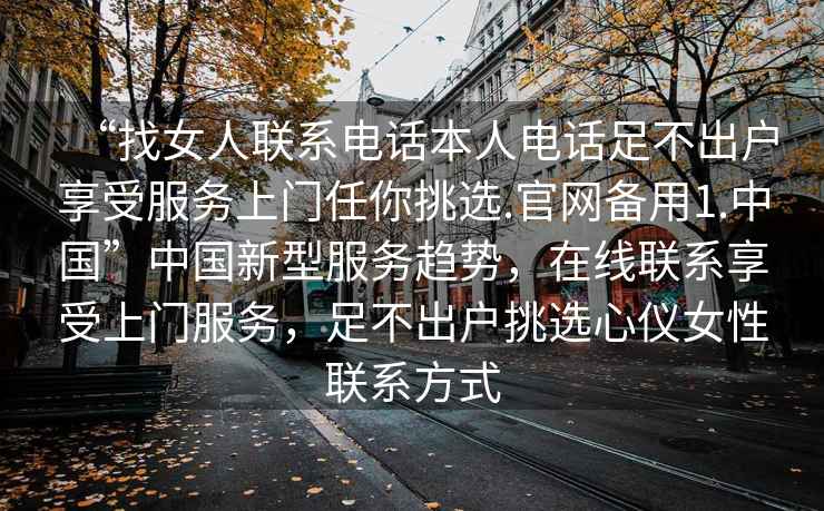 “找女人聯(lián)系電話本人電話足不出戶享受服務(wù)上門任你挑選.官網(wǎng)備用1.中國”中國新型服務(wù)趨勢，在線聯(lián)系享受上門服務(wù)，足不出戶挑選心儀女性聯(lián)系方式