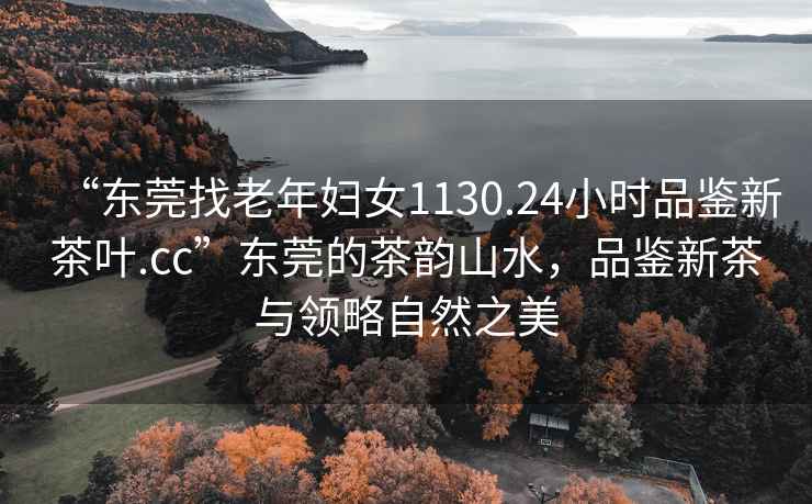 “東莞找老年婦女1130.24小時品鑒新茶葉.cc”東莞的茶韻山水，品鑒新茶與領(lǐng)略自然之美