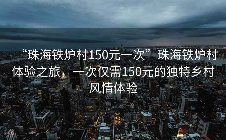 “珠海鐵爐村150元一次”珠海鐵爐村體驗(yàn)之旅，一次僅需150元的獨(dú)特鄉(xiāng)村風(fēng)情體驗(yàn)