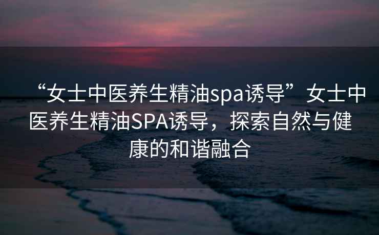 “女士中醫(yī)養(yǎng)生精油spa誘導(dǎo)”女士中醫(yī)養(yǎng)生精油SPA誘導(dǎo)，探索自然與健康的和諧融合