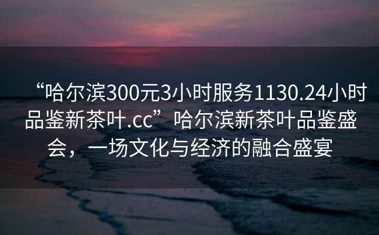 “哈爾濱300元3小時(shí)服務(wù)1130.24小時(shí)品鑒新茶葉.cc”哈爾濱新茶葉品鑒盛會(huì)，一場(chǎng)文化與經(jīng)濟(jì)的融合盛宴