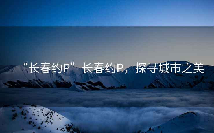 “長春約P”長春約P，探尋城市之美