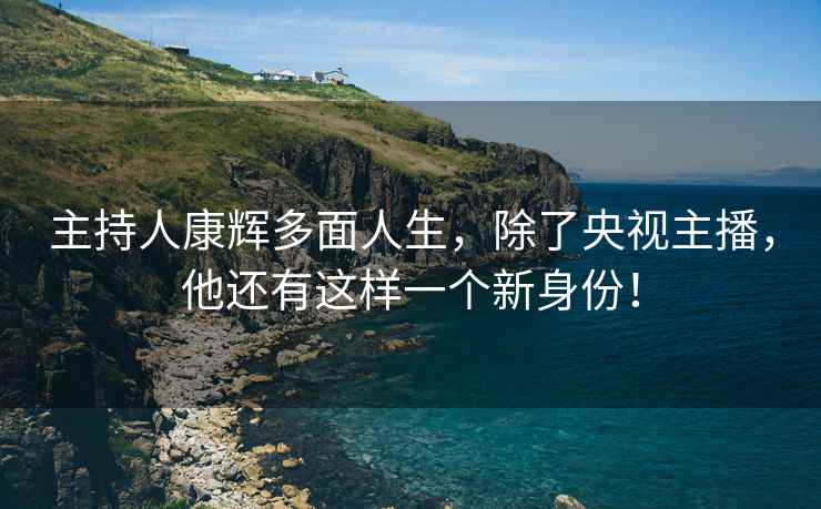 主持人康輝多面人生，除了央視主播，他還有這樣一個(gè)新身份！